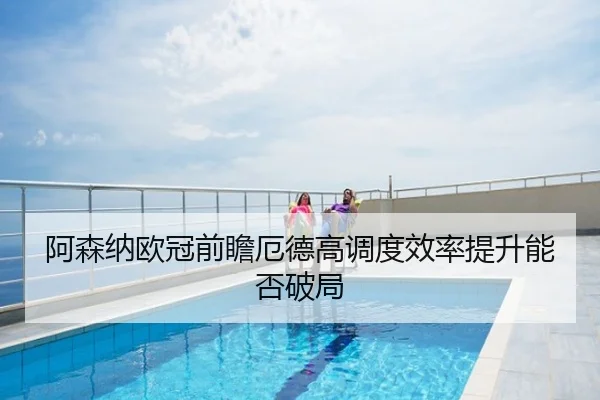 阿森纳欧冠前瞻厄德高调度效率提升能否破局
